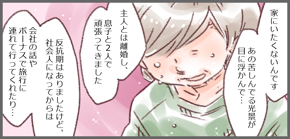 「家にいたくないんです。あの日苦しんでいる光景が目に浮かんで・・・」「主人とは離婚し、息子と2人でがんばってきました。」「反抗期はありましたけど、社会人になってからは会社の話やボーナスで旅行に連れて行ってくれたり・・・」