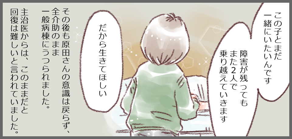 「この子とまだ一緒にいたいんです」「障害が残ってもまた2人で乗り越えていきます」「だから生きてほしい」その後も原田さんの意識は戻らず、全介助のまま一般病棟にうつられました。主治医からは、このままだと回復は難しいと言われていました。