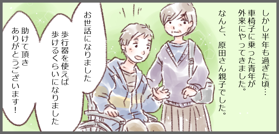 しかし半年も過ぎた頃・・・車椅子に乗った青年が外来にやってきました。なんと、原田さん親子でした。「お世話になりました。歩行器を使えば歩けるくらいになりました 助けていただきありがとうございます!」