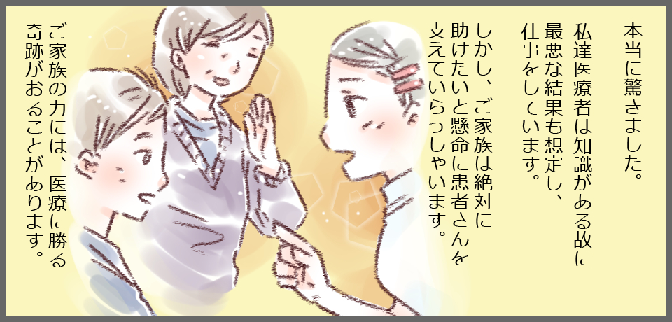 本当に驚きました。私たち医療者は知識がある故に最悪な結果も想定し、仕事をしています。しかし、ご家族は絶対に助けたいと懸命に患者さんを支えていらっしゃいます。ご家族の力には、医療に勝る奇跡が起こる頃があります。
