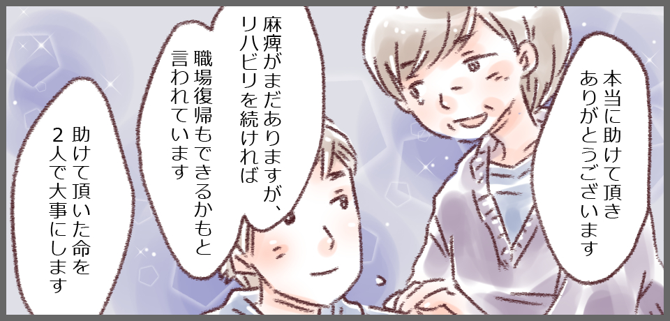 「本当に助けていただきありがとうございます」「麻痺がまだありますが、リハビリを続ければ職場復帰もできるかもと言われています」「助けていただいた命を2人で大事にします」