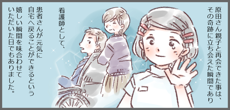原田さん親子と再開できた事は、その奇跡に立ち会えた瞬間であり 看護師として、患者さんが元気に自宅へ戻ることができるという嬉しい瞬間を味合わせていただいた日でもありました。