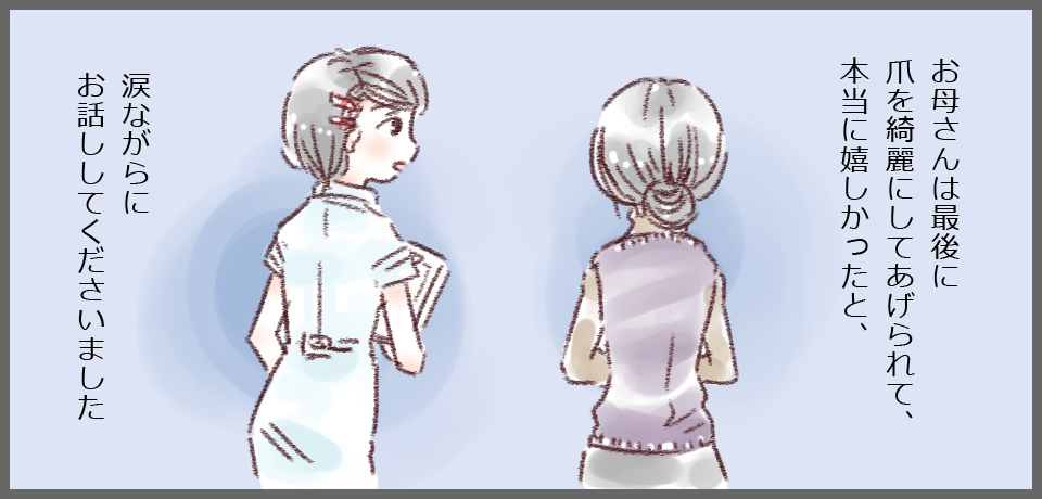お母さんは最後に爪を綺麗にしてあげられて、本当に嬉しかったと、涙ながらにお話ししてくださいました