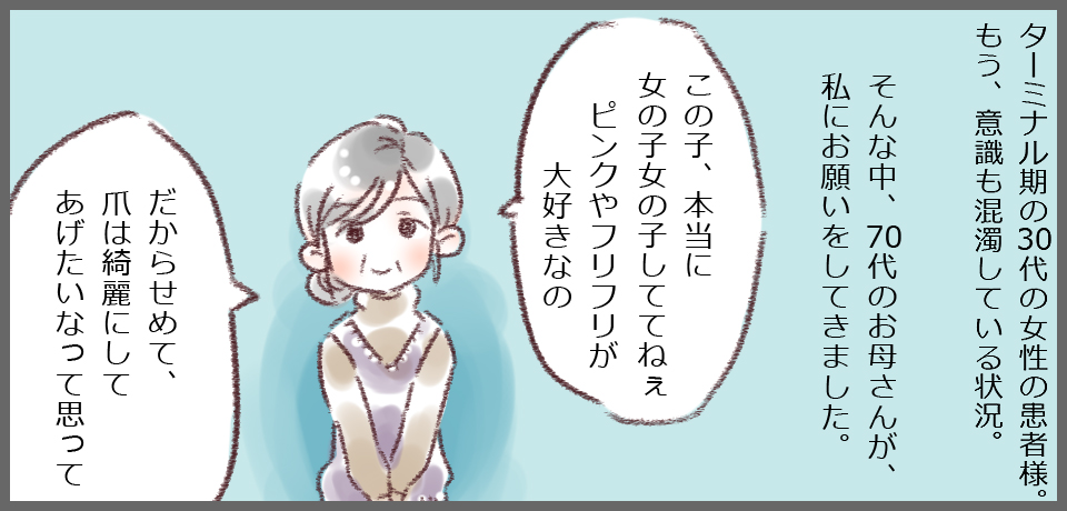 ターミナル期の30代の女性の患者様。もう、意識も混濁している状況。そんな中、70代のお母さんが私にお願いをしてきました。「この子、本当に女の子しててねぇピンクやフリフリが大好きなの」「だからせめて爪は綺麗にしてあげたいなって思って」