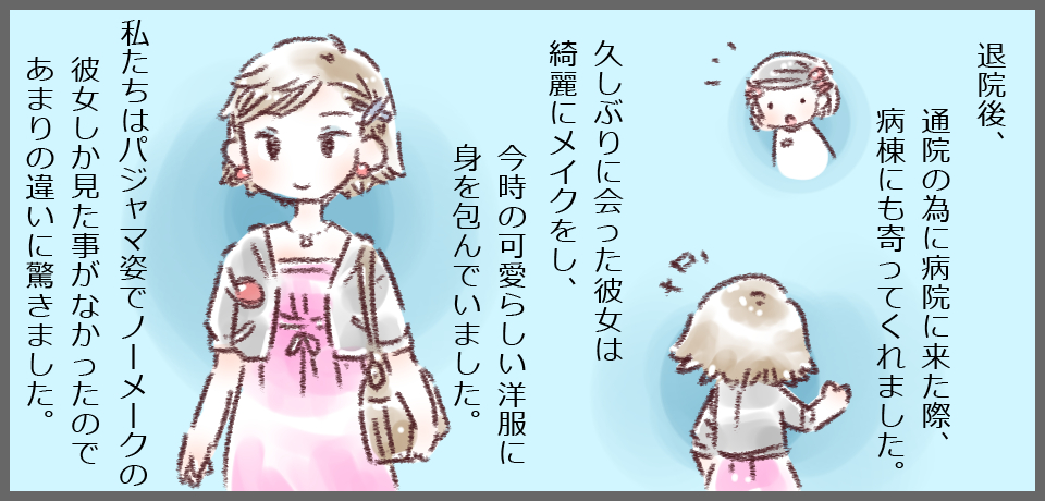 退院後、通院のために病院に来た際、病棟にも寄ってくれました。久しぶりに会った彼女は綺麗にメイクをし、今どきの可愛らしい洋服に身を包んでいました。私たちはパジャマ姿でノーメイクの彼女しか見たことがなかったのであまりの違いに驚きました。