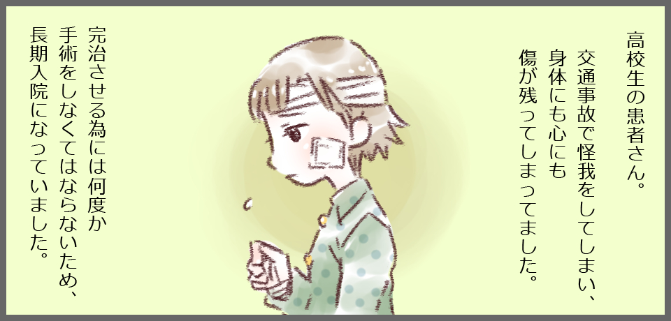 高校生の患者さん。交通事故で怪我をしてしまい、身体にも心にも傷が残ってしまってました。完治させる為には何度か手術をしなくてはならないため、長期入院になっていました。