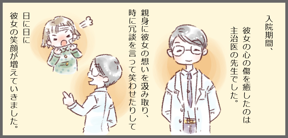入院期間、彼女の心の傷を癒したのは主治医の先生でした。親身に彼女の思いを汲み取り、時に冗談を言って笑わせたりして、日に日に彼女の笑顔が増えていきました。