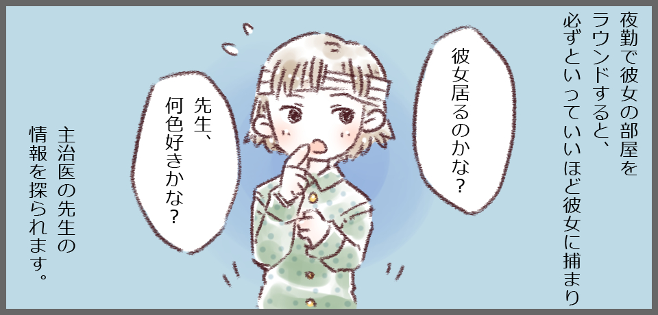 夜勤で彼女の部屋をラウンドすると、必ずといっていいほど彼女に捕まり「彼女居るのかな?」「先生、何色好きかな?」主治医の先生の情報を探られます。
