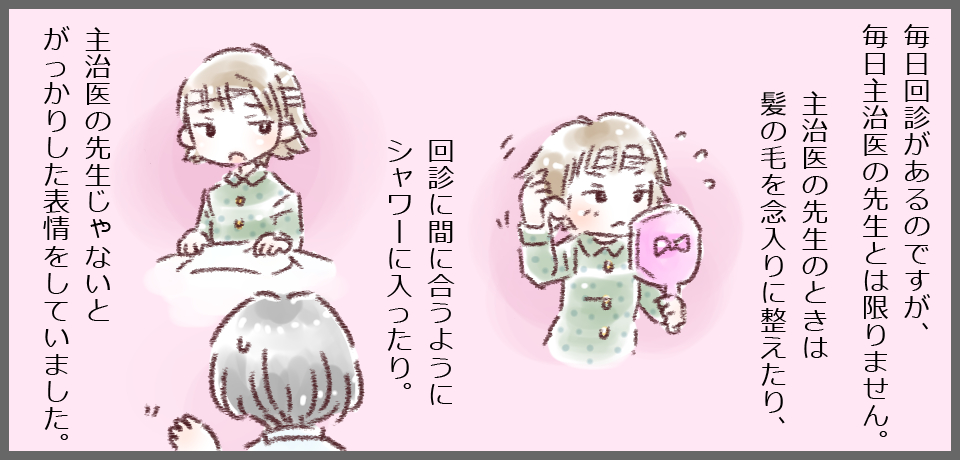毎日回診があるのですが、毎日主治医の先生とは限りません。主治医の先生のときは髪の毛を念入りに整えたり、回診に間に合うようにシャワーに入ったり。主治医の先生じゃないとがっかりした表情をしていました。