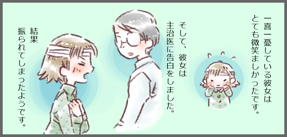 一喜一憂している彼女はとても微笑ましかったです。そして、彼女は主治医に告白をしました。結果振られてしまったようです。