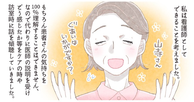 私は看護師としてできることを考えました。「山寺さんぐあいはいかがですか?」もちろん患者さんの気持ちを100%理解することはできません、なので代わりに医師の説明を受けどう感じたか等をケアの時や訪室時に話を傾聴していきました。