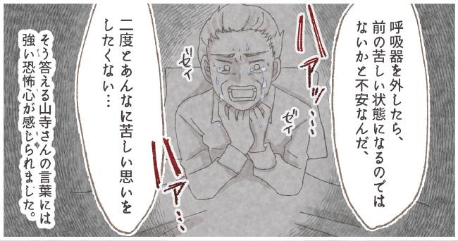「呼吸器を外したら、前の苦しい状態になるのではないかと不安なんだ、二度とあんなに苦しい思いをしたくない・・・」ハアッ・・・ゼイゼイ ハア・・・そう答える山寺さんの言葉には強い恐怖心が感じられました。