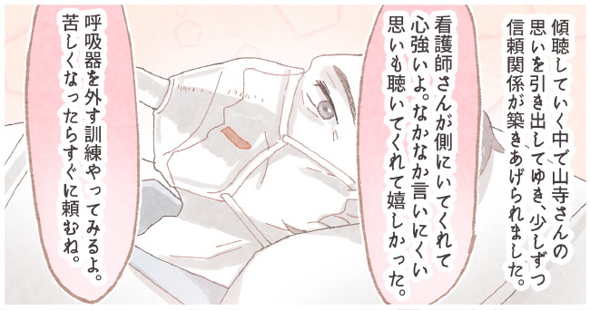 傾聴していく中で山寺さんの思いを引き出してゆき、少しずつ信頼関係が築きあげられました。「看護師さんがそばにいてくれたら心強いよ。なかなか言いにくい思いも聴いてくれて嬉しかった。」「呼吸器を外す訓練やってみるよ。苦しくなったらすぐに頼むね。」