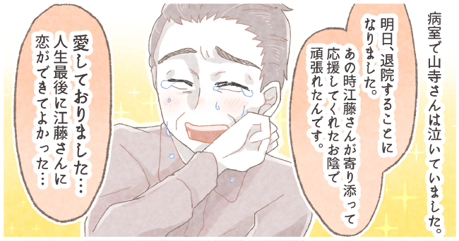 病室で山寺さんは泣いていました。「明日退院することになりました。あの時江藤さんが寄り添って応援してくれたお陰で頑張れ得たんです。」「愛しておりました・・・人生最後に江藤さんに恋ができてよかった・・・」