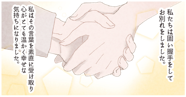 私たちは固い握手をしてお別れをしました。私はその言葉を素直に受け取り心がとても温かく幸せな気持ちになりました。