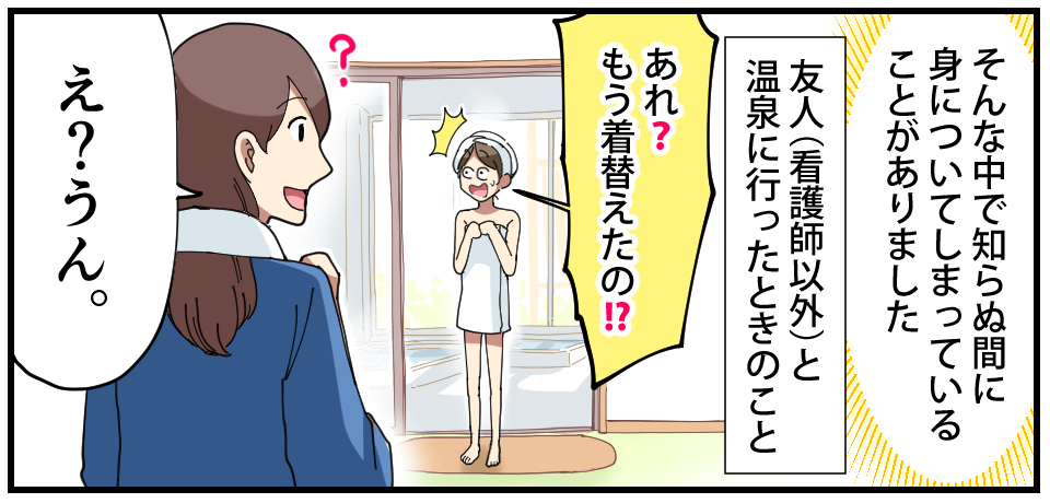 そんな中で知らぬ間に身についてしまっていることがありました 友人(看護師以外)と温泉に行った時のこと「あれ?もう着替えたの!?」「?」「え?うん。」