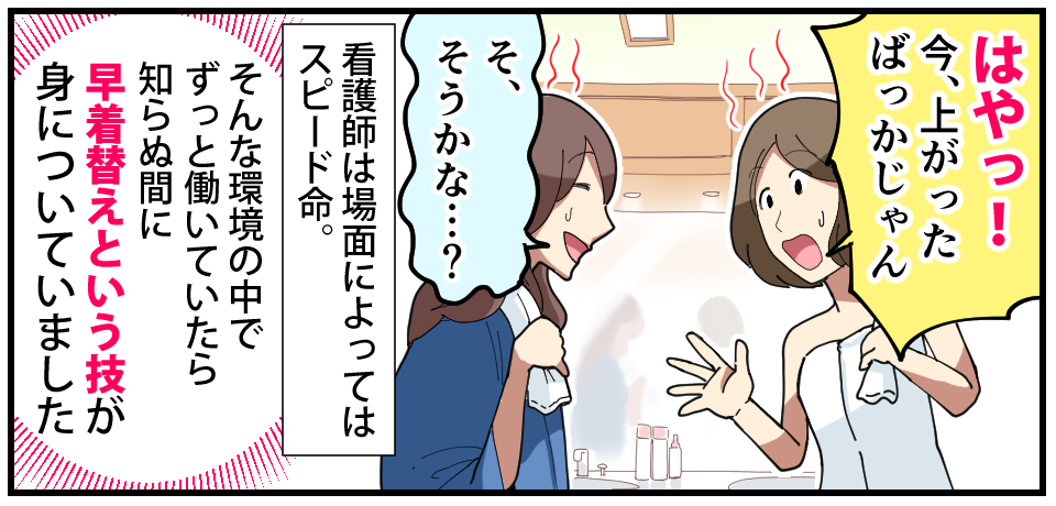 「はやっ!今、上がったばっかりじゃん」「そ、そうかな・・・?」看護師は場面によってはスピード命。そんな環境の中でずっと働いていたら知らぬ間に早着替えという技が身についていました