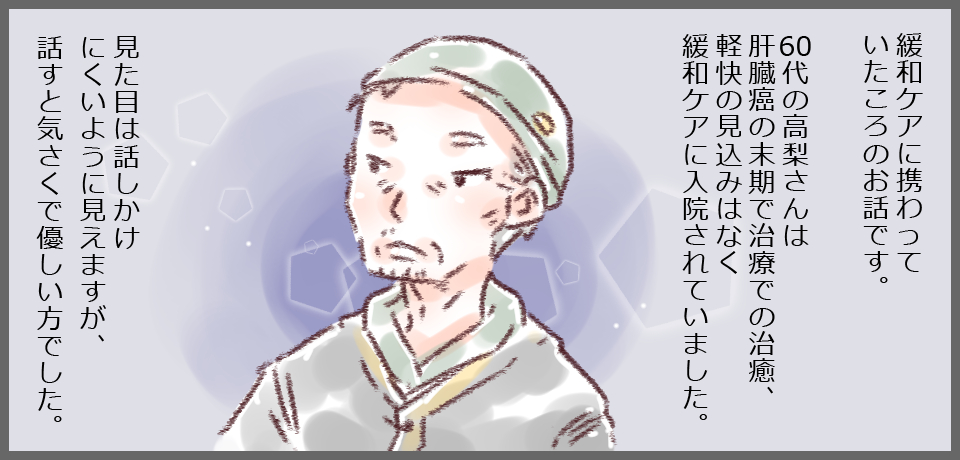 緩和ケアに携わって言いたころのお話です。60代の高梨さんは肝臓癌の末期で治療での治癒、軽快飲み込みはなく緩和ケアに入院されていました。見た目は話かけにくいように見えますが、話すと気さくで優しい方でした。