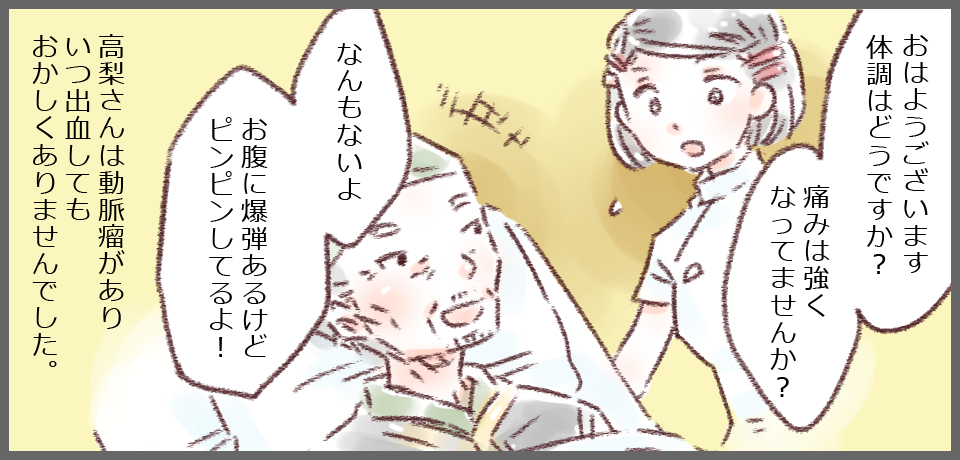 「おはようございます体調はどうですか?痛みは強くなっていませんか?」「なんもないよ お腹に爆弾あるけどピンピンしてるよ!」高梨さんは動脈瘤がありいつ出血してもおかしくありませんでした。