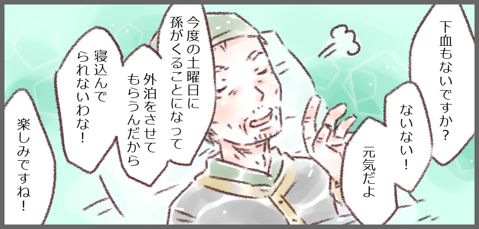 「下血もないですか?」「ないない!元気だよ」「今度の土曜日に孫が来ることになって外泊させてもらうんだから寝込んでられないわな!」「楽しみですね!」