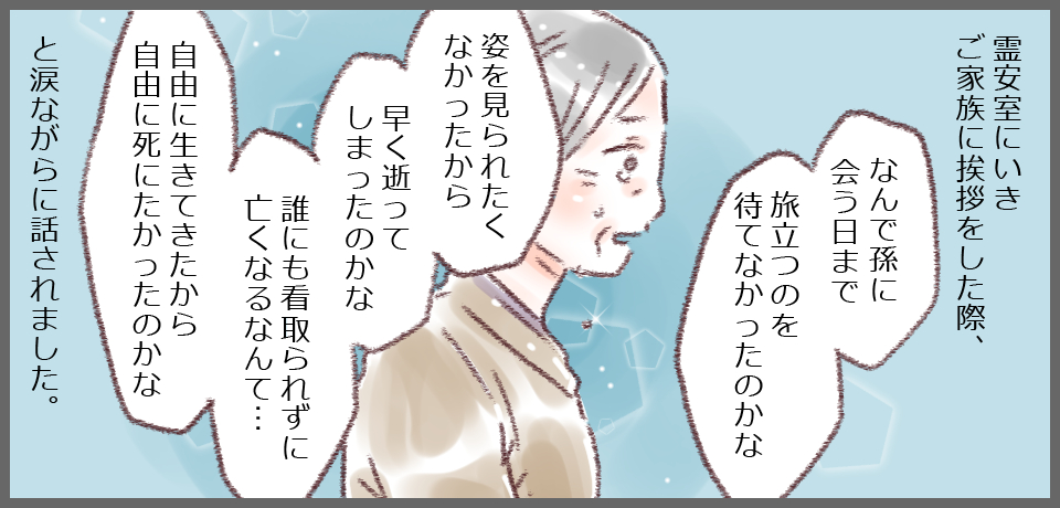 霊安室に行きご家族に挨拶した際、「なんで孫に会う日まで旅立つのを待てなかったのかな」「姿を見られたくなかったから早く逝ってしまったのかな 誰にも看取られずに亡くなるなんて・・・自由に生きてきたから自由に死にたかったのかな」と涙ながらに話されました。