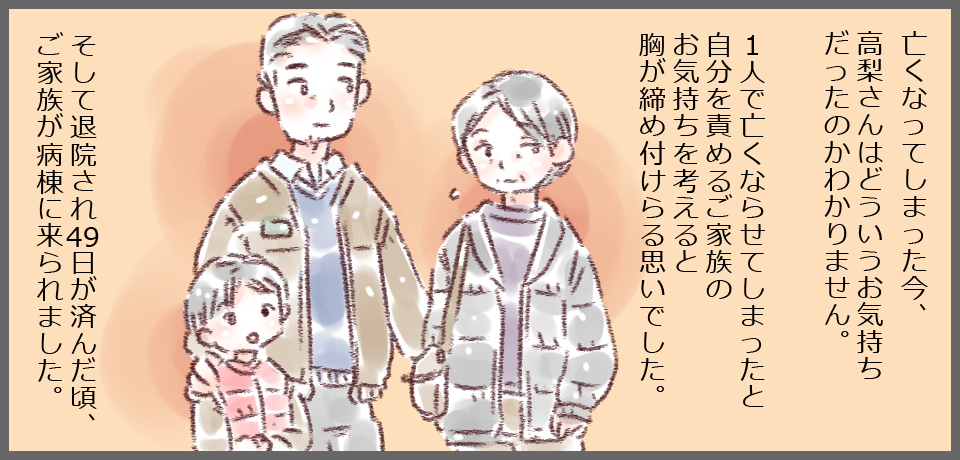 亡くなってしまった今、高梨さんはどういうお気持ちだったのかわかりません。1人で亡くならせてしまったと自分を責めるご家族のお気持ちを考えると胸が締め付けられる思いでした。そして、退院され49日が済んだだ頃、ご家族が病棟に来られました。