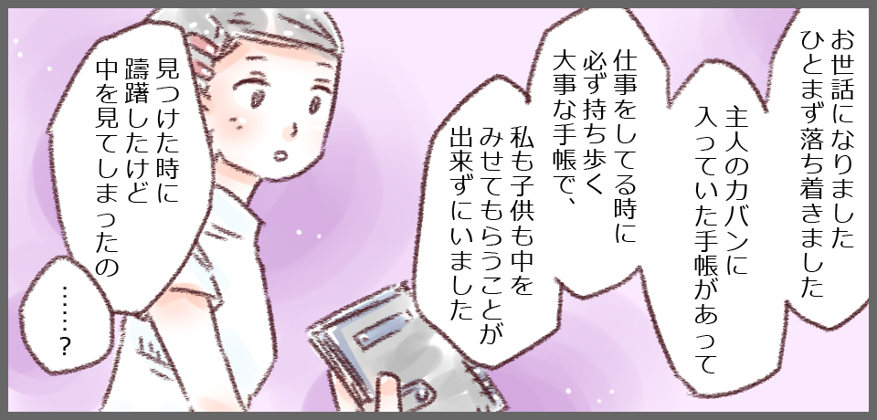 「お世話になりましたひとまず落ち着きました 主人のカバンに入っていた手帳があって 仕事をしてる時に必ずもち歩く大事な手帳で、私も子供も中を見せてもらうことができずにいました」「見つけた時に躊躇したけど、中を見てしまったの」「・・・?」