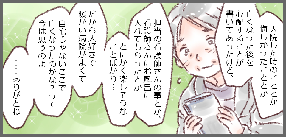 「入院した時のこととか悔しかったこととか 亡くなった後を心配することが書いてあったけど、」「担当の看護師さんの事とか、看護師さんにお風呂に入れてもらったとかとにかく楽しそうなことばかり・・・だから大好きで暖かい病院がよくて自宅じゃないここで亡くなったのかな?って今は思うのよ・・・ありがとね」