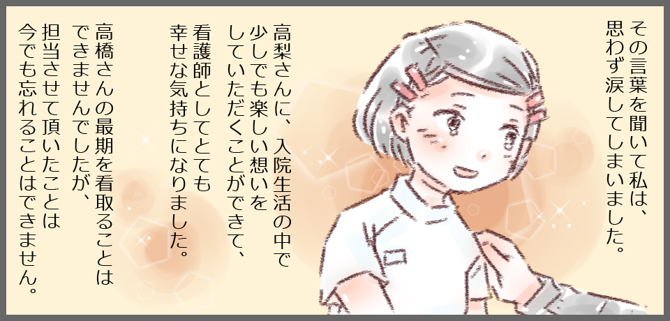 その言葉を聞いて話私は、思わず涙してしまいました。高梨さんに、入院生活の中で少しでも楽しい想いをしていただくことができて、看護師としてとても幸せな気持ちになりました。高梨さんの最期を看取ることはできませんでしたが、担当させて頂いたことは今でも忘れることができません。