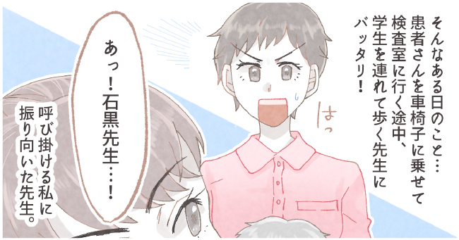 そんなある日のこと・・・患者さんを車椅子に乗せて検査に行く途中、学生を連れて歩く先生にバッタリ!「はっ」「あっ!石黒先生・・・!」呼び掛ける私に振り向いた先生。