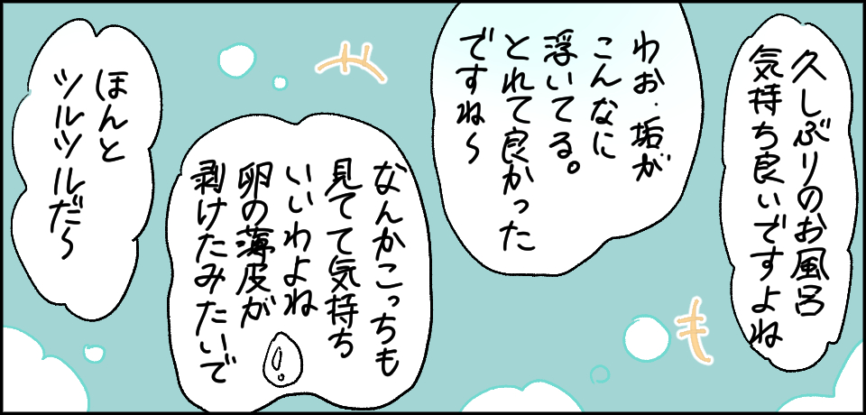 「久しぶりのお風呂気持ち良いですよね」「わお垢がこんな浮いてる。取れてよかったですね〜」「なんかこっちも見てて気持ちいいわよね 卵の薄皮が剥けたみたいで」「ほんとツルツルだ〜」