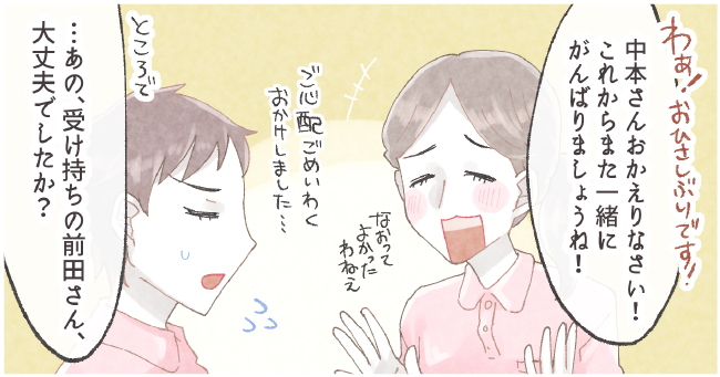 「わぁ!おひさしぶりです!中本さんお帰りなさい!これからまた一緒にがんばりましょうね!なおってよかったねぇ」「ご心配ごめいわくおかけしました・・・」「ところで、・・・あの、受け持ちの前田さん、大丈夫でしたか?