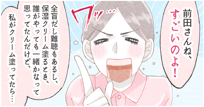 「前田さんね、すごいのよ!」ワッ・・・「全盲だし難聴もあるし、保湿クリーム塗る時、誰がやってもいっしょかなって思ってたんだけど、私がクリーム塗ってたら・・・」