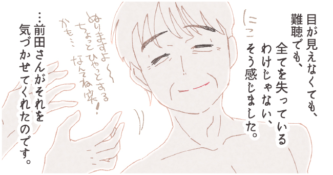 目が見えなくても、難聴でも、全てを失っているわけじゃない、そう感じました。・・・前田さんがそれを気づかせてくれたのです。 にこっ「ぬりますよ〜ちょっとひやっとするかも・・・なんてね笑!」