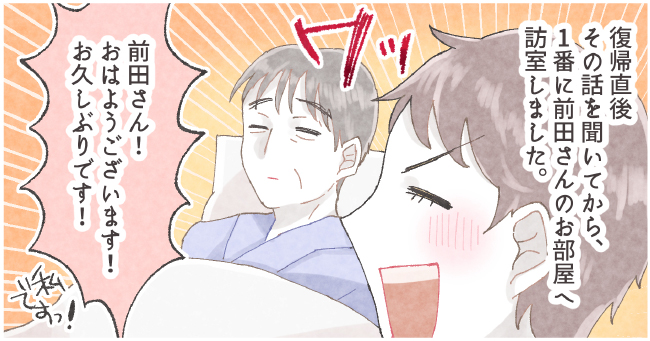 復帰直後その話
を聞いてから、1番に前田さんのお部屋へ訪室しました。 ワッ 「前田さん!おはようございます!お久しぶりです!」私ですっ!