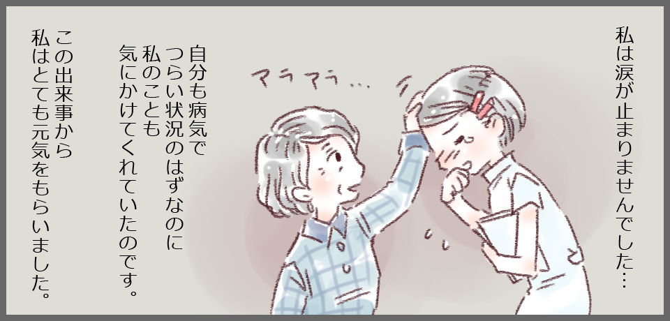 私は涙が止まりませんでした・・・自分も病気でつらい状況のはずなのに私のことも気にかけてくれていたのです。この出来事から私はとても元気をもらいました。