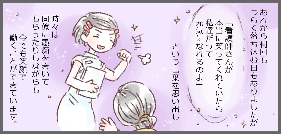 あれから何日もつらく落ち込む日もありましたが「看護師さんが本当に笑ってくれていたら私達だって元気になれるのよ」という言葉を思い出し、時々は同僚に愚痴をきいてもらったりしながらも今でも笑顔で働くことができています。