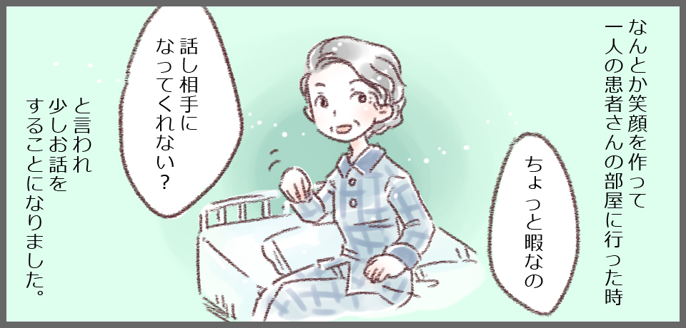 なんとか笑顔を作って一人の患者さんの部屋に行った時「ちょっと暇なの」「話し相手になってくれない?」と言われ少しお話をすることになりました。