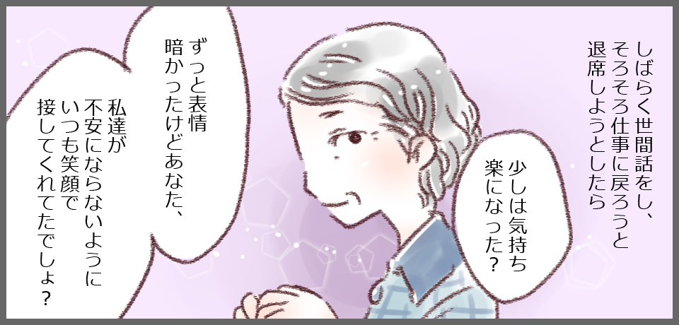 しばらく世間話をし、そろそろ仕事に戻ろうと退席しようとしたら「少しは気持ち楽になった?」「ずっと表情暗かったけどあなた、私たちが不安にならないようにいつも笑顔で接してくれてたでしょ?」