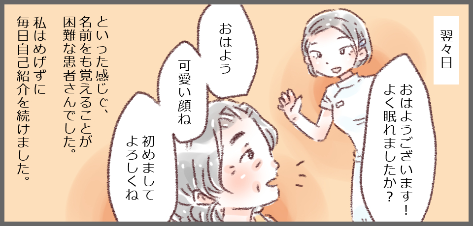 翌々日 「おはようございます!よく眠れましたか?」「おはよう 可愛い顔ね 初めましてよろしくね」といった感じで名前を覚えることが困難な患者さんでした。私はめげずに毎日自己紹介を続けました。