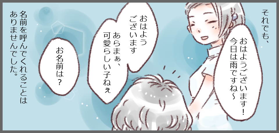 それでも、「おはようございます!今日は雨ですね〜」「おはようございます あらまぁ、可愛らしい子ねぇ」「お名前は?」名前を読んでくれることはありませんでした。