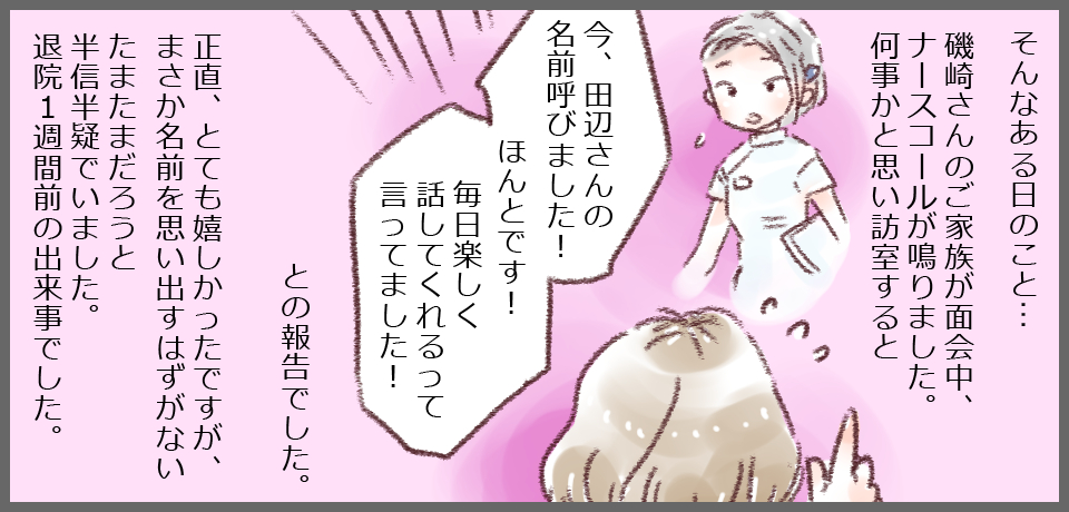 そんなある日のこと・・・磯崎さんのご家族が面会中、ナースコールが鳴りました。何事かと思い訪室すると「今、田辺さんの名前呼びました!ほんとです!毎日楽しく話してくれるって言ってました!」正直、とても嬉しかったですが、まさか名前を思い出すはずがないたまたまだろうと半信半疑でいました。退院1週間前の出来事でした。