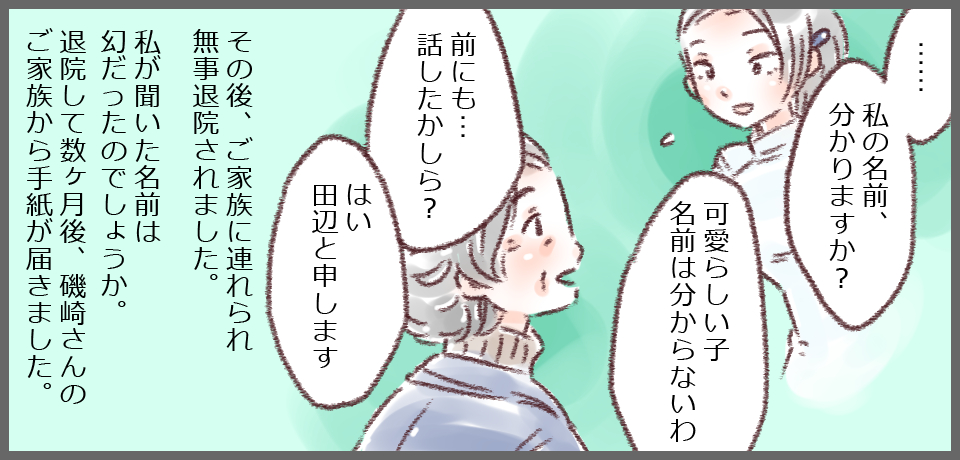 「・・・・和私の名前、分かります?」「可愛らしい子名前は分からないわ」「前にも・・・話したかしら?」「はい 田辺と申します」その後、ご家族に連れられ無事退院されました。 私が聞いた名前は幻だったのでしょうか?退院して数ヶ月後、磯崎さんのご家族から手紙が届きました。