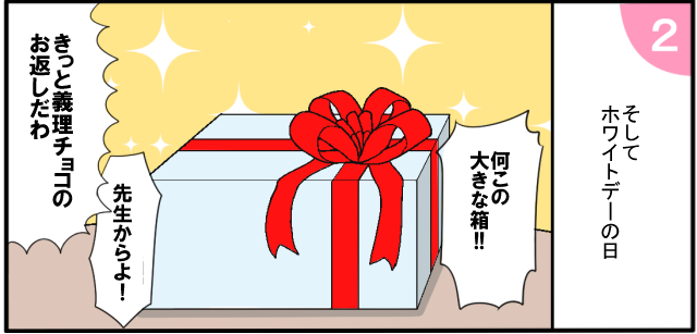 そしてホワイトデーの日 「何この大きな箱!!」「先生からよ!」「きっと義理チョコのお返しだわ」