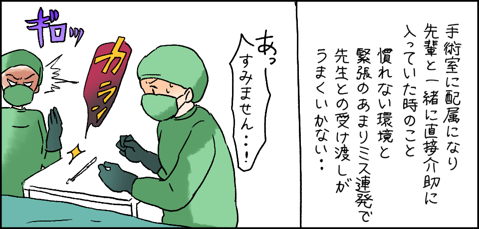 手術室に配属になり先輩と一緒に直接介助に入っていた時のこと 慣れない環境と緊張のあまりミス連発で先生との受け渡しがうまくいかない・・・「あっ すみません・・!」ギロッ カラン