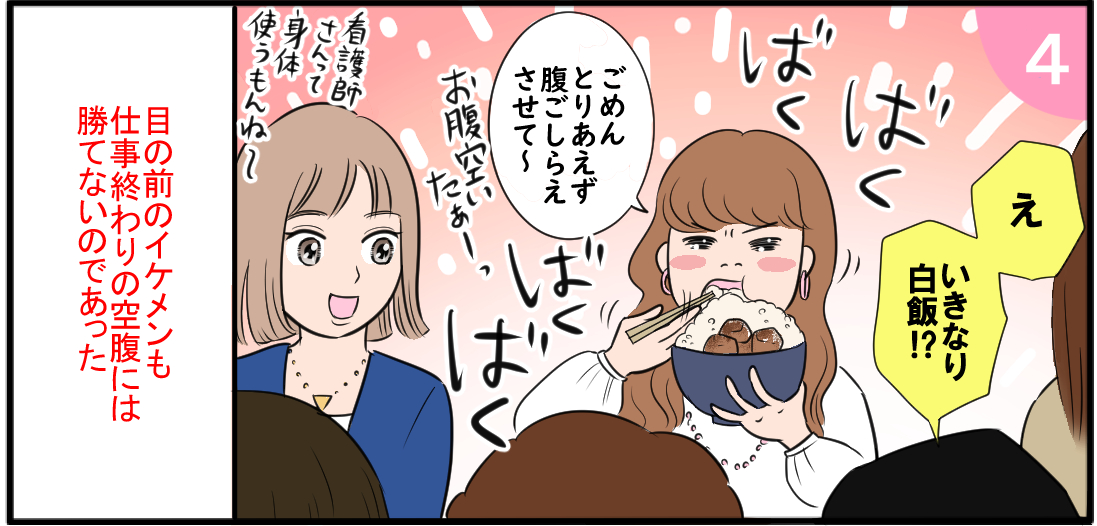 「えっいきなり白米?
!」「ごめんとりあえず腹ごしらえさせて〜」ばあくばくばくばく あ〜お腹すいたぁーっ「看護師さんて身体つかうもんね〜」目の前のイケメンも仕事終わりの空腹には勝てないのであった