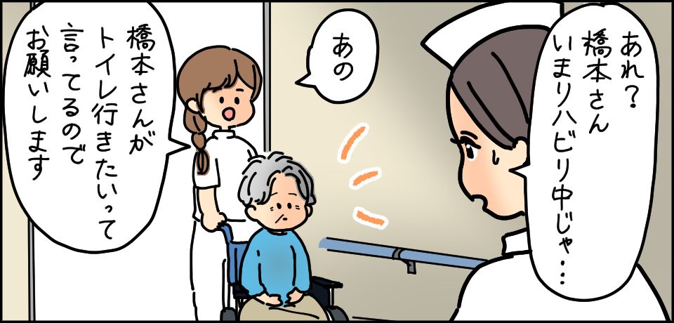 「あの 橋本さんがトイレ行きたいって言ってるのでお願いします」「あれ?橋本さん今リハビリ中じゃ・・・」